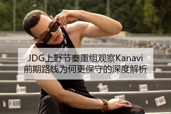 JDG上野节奏重组观察Kanavi前期路线为何更保守的深度解析