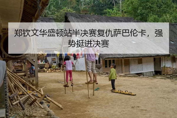 郑钦文华盛顿站半决赛复仇萨巴伦卡，强势挺进决赛