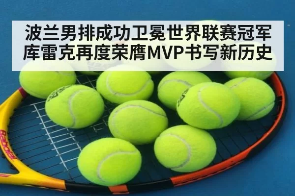 波兰男排成功卫冕世界联赛冠军库雷克再度荣膺MVP书写新历史