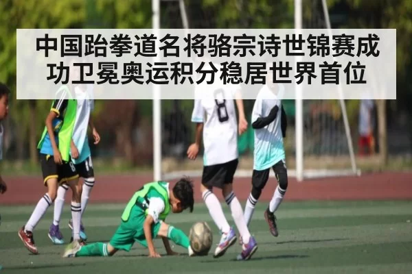 中国跆拳道名将骆宗诗世锦赛成功卫冕奥运积分稳居世界首位