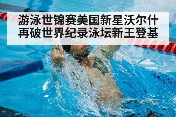游泳世锦赛美国新星沃尔什再破世界纪录泳坛新王登基