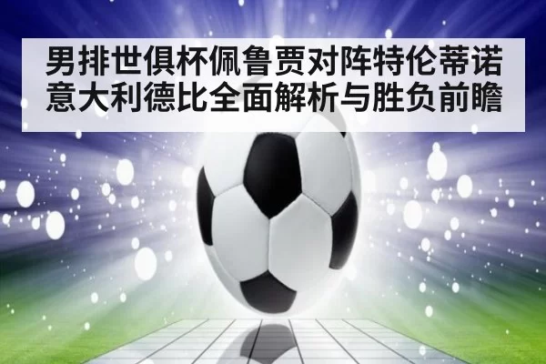 男排世俱杯佩鲁贾对阵特伦蒂诺意大利德比全面解析与胜负前瞻
